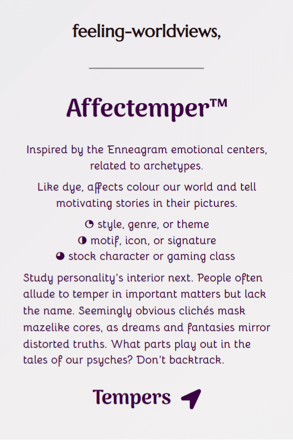 Button links to Affectemper™, underpinning feeling-worldviews. Full text: Inspired by the Enneagram emotional centers, related to archetypes. Like dye, affects colour our world and tell motivating stories in their pictures. This likens to style, genre, or theme, motif, icon, or signature, and stock character or gaming class. Study personality’s interior next. People often allude to temper in important matters but lack the words. Seemingly obvious clichés mask mazelike cores, as dreams and fantasies mirror distorted truths. What parts play out in the tales of our psyches? Don’t backtrack.