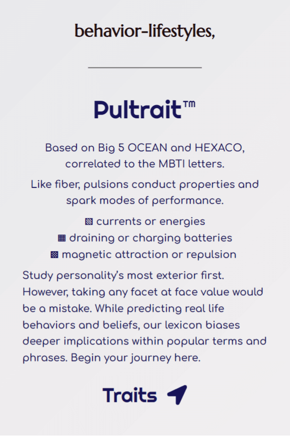 Button links to Pultrait™, underpinning behavior-lifestyles. Full text: Based on Big 5 OCEAN and HEXACO, correlated to the MBTI letters. Like fiber, pulsions conduct properties and spark modes of performance. This likens to currents or energies, draining or charging batteries, and magnetic attraction or repulsion. Study personality’s most exterior first. However, taking any facet at face value would be a mistake. While predicting real life behaviors and beliefs, our lexicon biases deeper implications within popular terms and phrases. Begin your journey here.