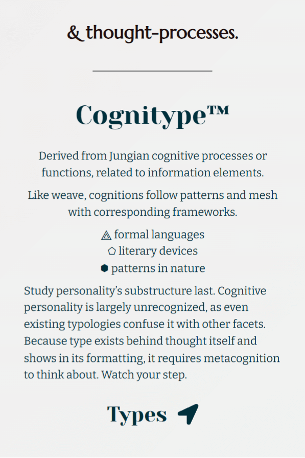 Button links to Cognitype™, underpinning thought-processes. Full text: Derived from Jungian cognitive processes or functions, related to information elements. Like weave, cognitions follow patterns and mesh with corresponding frameworks. This likens to formal languages, literary devices, and patterns in nature. Study personality’s substructure last. Cognitive personality is largely unrecognized, as even existing typologies confuse it with other facets. Because type exists behind thought itself and shows in its formatting, it requires metacognition to think about. Watch your step.